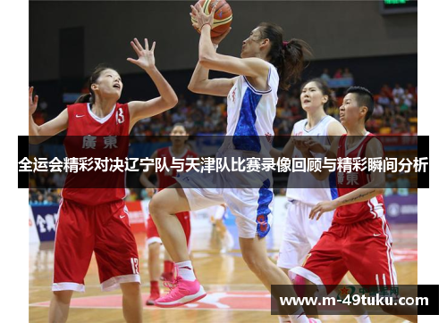 全运会精彩对决辽宁队与天津队比赛录像回顾与精彩瞬间分析